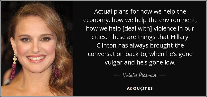 Actual plans for how we help the economy, how we help the environment, how we help [deal with] violence in our cities. These are things that Hillary Clinton has always brought the conversation back to, when he's gone vulgar and he's gone low. - Natalie Portman