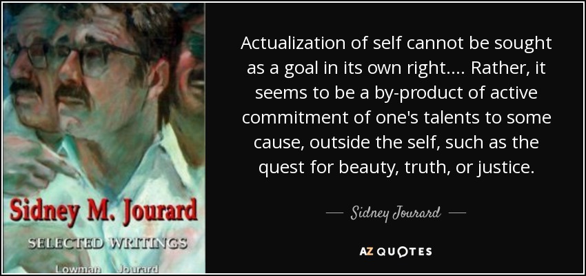 Actualization of self cannot be sought as a goal in its own right. . . . Rather, it seems to be a by-product of active commitment of one's talents to some cause, outside the self, such as the quest for beauty, truth, or justice. - Sidney Jourard