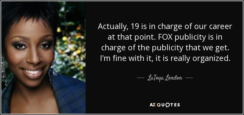 Actually, 19 is in charge of our career at that point. FOX publicity is in charge of the publicity that we get. I'm fine with it, it is really organized. - LaToya London