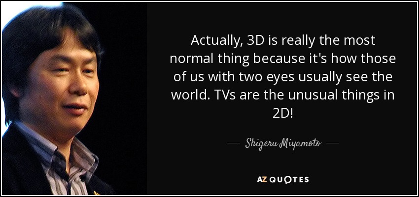 Actually, 3D is really the most normal thing because it's how those of us with two eyes usually see the world. TVs are the unusual things in 2D! - Shigeru Miyamoto