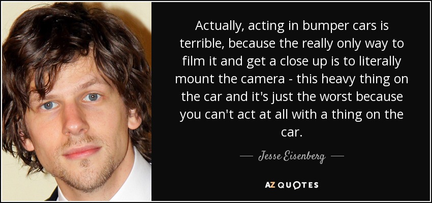 Actually, acting in bumper cars is terrible, because the really only way to film it and get a close up is to literally mount the camera - this heavy thing on the car and it's just the worst because you can't act at all with a thing on the car. - Jesse Eisenberg