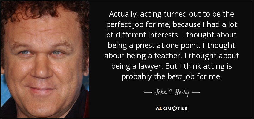 Actually, acting turned out to be the perfect job for me, because I had a lot of different interests. I thought about being a priest at one point. I thought about being a teacher. I thought about being a lawyer. But I think acting is probably the best job for me. - John C. Reilly