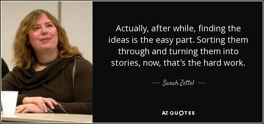 Actually, after while, finding the ideas is the easy part. Sorting them through and turning them into stories, now, that's the hard work. - Sarah Zettel