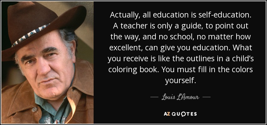 Actually, all education is self-education. A teacher is only a guide, to point out the way, and no school, no matter how excellent, can give you education. What you receive is like the outlines in a child’s coloring book. You must fill in the colors yourself. - Louis L'Amour