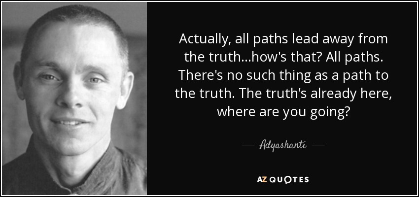 Actually, all paths lead away from the truth...how's that? All paths. There's no such thing as a path to the truth. The truth's already here, where are you going? - Adyashanti