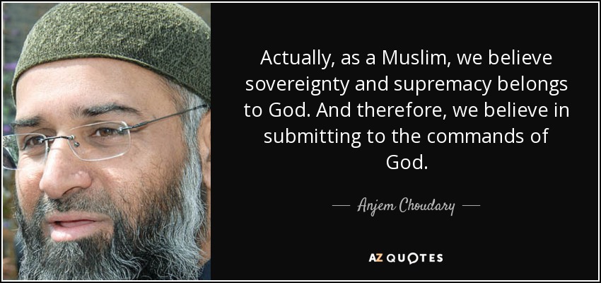 Actually, as a Muslim, we believe sovereignty and supremacy belongs to God. And therefore, we believe in submitting to the commands of God. - Anjem Choudary