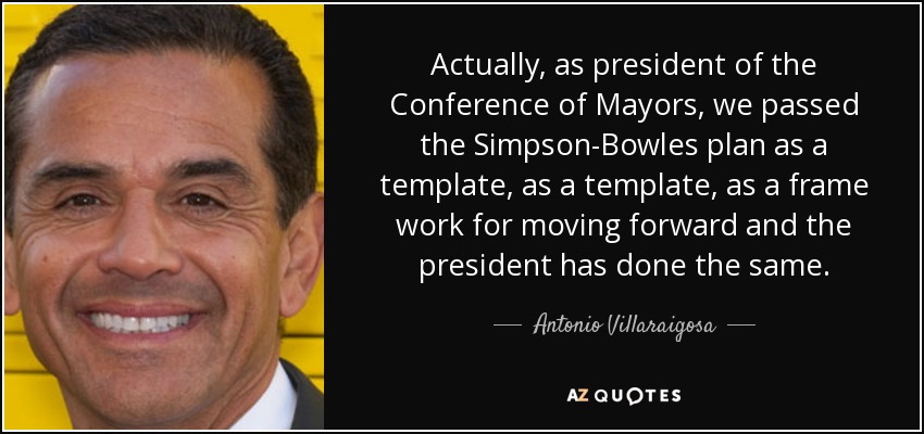 Actually, as president of the Conference of Mayors, we passed the Simpson-Bowles plan as a template, as a template, as a frame work for moving forward and the president has done the same. - Antonio Villaraigosa