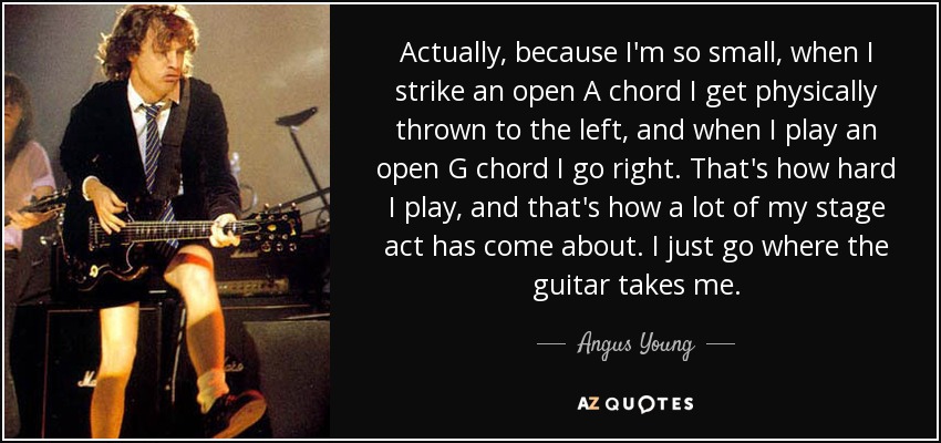 Actually, because I'm so small, when I strike an open A chord I get physically thrown to the left, and when I play an open G chord I go right. That's how hard I play, and that's how a lot of my stage act has come about. I just go where the guitar takes me. - Angus Young