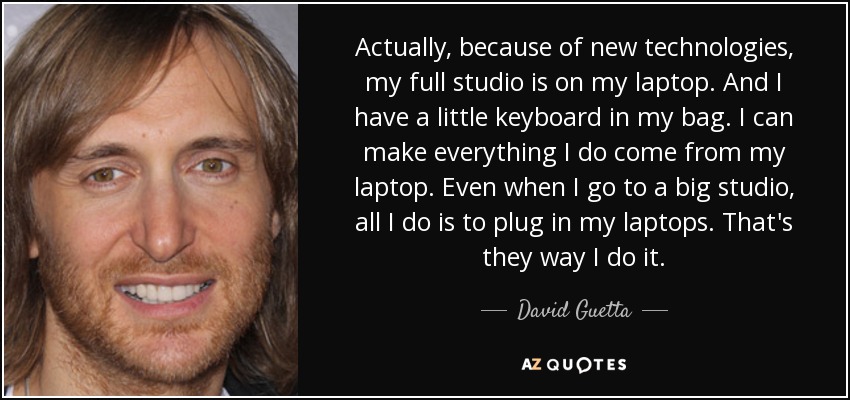Actually, because of new technologies, my full studio is on my laptop. And I have a little keyboard in my bag. I can make everything I do come from my laptop. Even when I go to a big studio, all I do is to plug in my laptops. That's they way I do it. - David Guetta