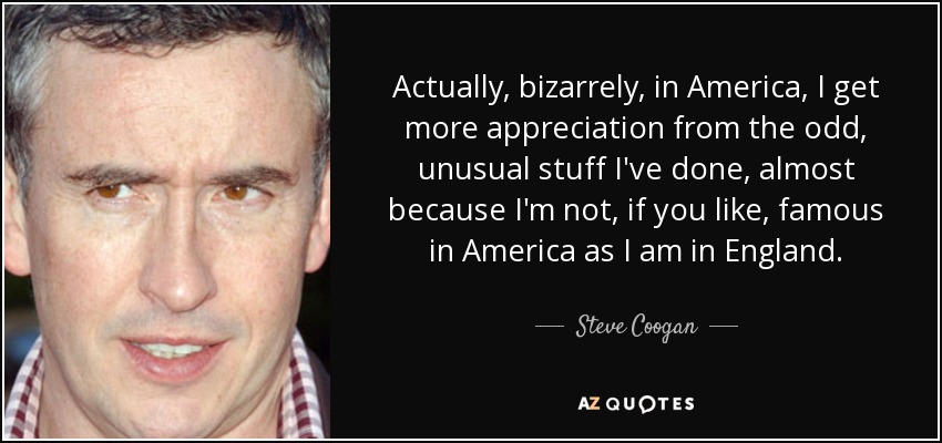 Actually, bizarrely, in America, I get more appreciation from the odd, unusual stuff I've done, almost because I'm not, if you like, famous in America as I am in England. - Steve Coogan