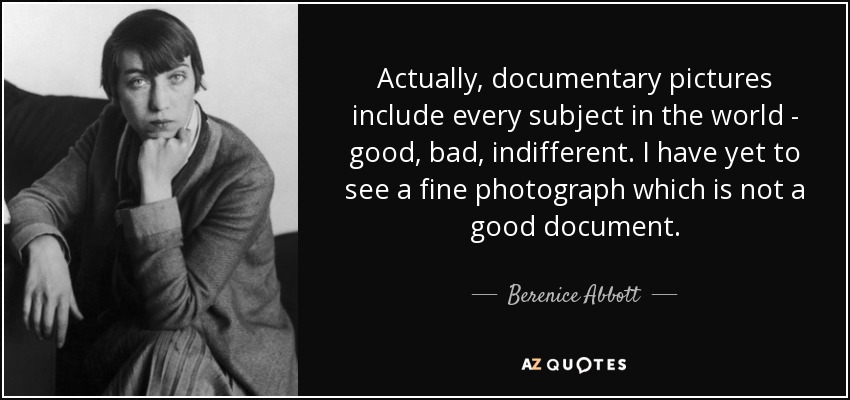 Actually, documentary pictures include every subject in the world - good, bad, indifferent. I have yet to see a fine photograph which is not a good document. - Berenice Abbott