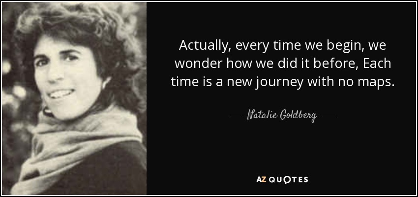 Actually, every time we begin, we wonder how we did it before, Each time is a new journey with no maps. - Natalie Goldberg