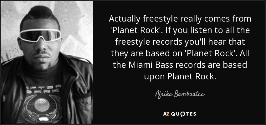 Actually freestyle really comes from 'Planet Rock'. If you listen to all the freestyle records you'll hear that they are based on 'Planet Rock'. All the Miami Bass records are based upon Planet Rock. - Afrika Bambaataa