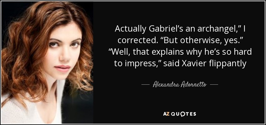 Actually Gabriel’s an archangel,” I corrected. “But otherwise, yes.” “Well, that explains why he’s so hard to impress,” said Xavier flippantly - Alexandra Adornetto