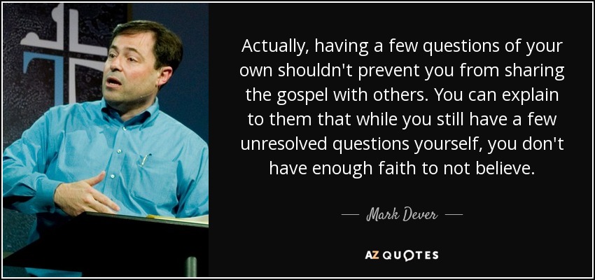 Actually, having a few questions of your own shouldn't prevent you from sharing the gospel with others. You can explain to them that while you still have a few unresolved questions yourself, you don't have enough faith to not believe. - Mark Dever