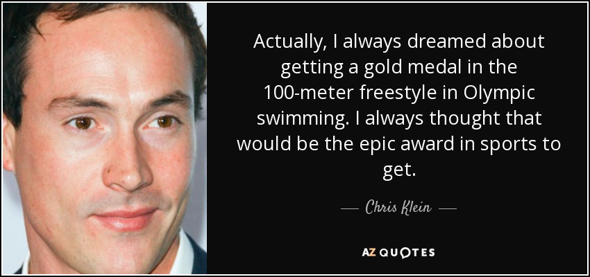 Actually, I always dreamed about getting a gold medal in the 100-meter freestyle in Olympic swimming. I always thought that would be the epic award in sports to get. - Chris Klein