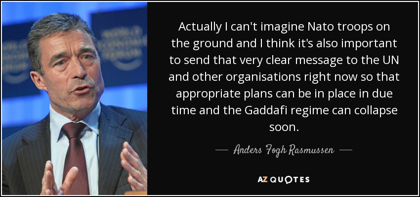 Actually I can't imagine Nato troops on the ground and I think it's also important to send that very clear message to the UN and other organisations right now so that appropriate plans can be in place in due time and the Gaddafi regime can collapse soon. - Anders Fogh Rasmussen