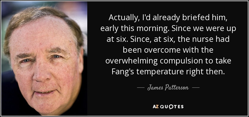 Actually, I'd already briefed him, early this morning. Since we were up at six. Since, at six, the nurse had been overcome with the overwhelming compulsion to take Fang's temperature right then. - James Patterson