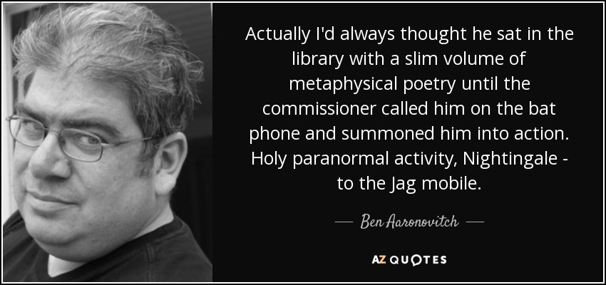 Actually I'd always thought he sat in the library with a slim volume of metaphysical poetry until the commissioner called him on the bat phone and summoned him into action. Holy paranormal activity, Nightingale - to the Jag mobile. - Ben Aaronovitch