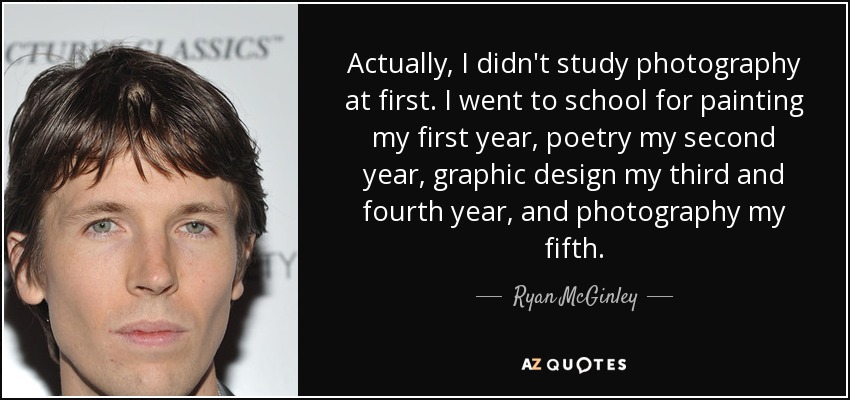 Actually, I didn't study photography at first. I went to school for painting my first year, poetry my second year, graphic design my third and fourth year, and photography my fifth. - Ryan McGinley
