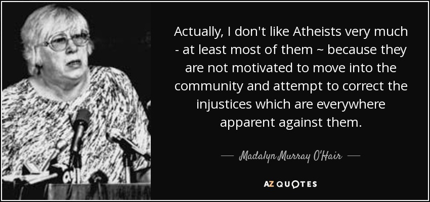 Actually, I don't like Atheists very much - at least most of them ~ because they are not motivated to move into the community and attempt to correct the injustices which are everywhere apparent against them. - Madalyn Murray O'Hair
