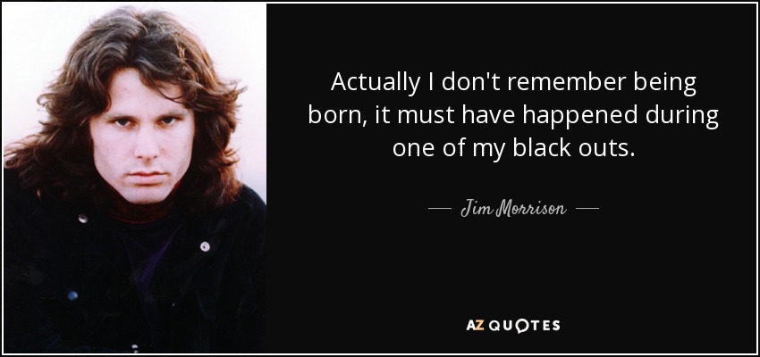 Actually I don't remember being born, it must have happened during one of my black outs. - Jim Morrison