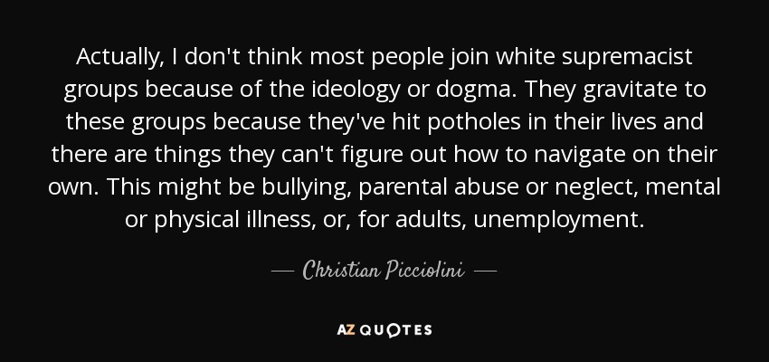 Actually, I don't think most people join white supremacist groups because of the ideology or dogma. They gravitate to these groups because they've hit potholes in their lives and there are things they can't figure out how to navigate on their own. This might be bullying, parental abuse or neglect, mental or physical illness, or, for adults, unemployment. - Christian Picciolini