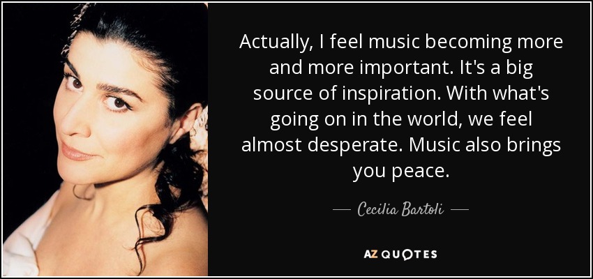 Actually, I feel music becoming more and more important. It's a big source of inspiration. With what's going on in the world, we feel almost desperate. Music also brings you peace. - Cecilia Bartoli