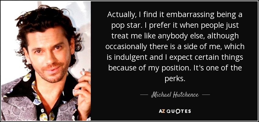 Actually, I find it embarrassing being a pop star. I prefer it when people just treat me like anybody else, although occasionally there is a side of me, which is indulgent and I expect certain things because of my position. It's one of the perks. - Michael Hutchence