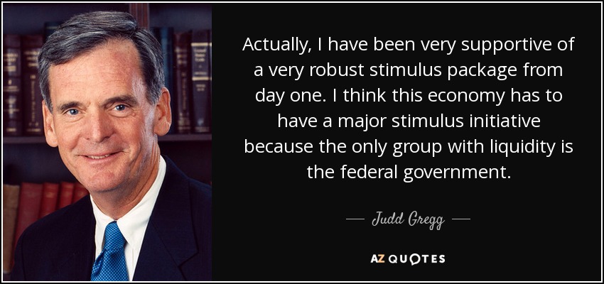 Actually, I have been very supportive of a very robust stimulus package from day one. I think this economy has to have a major stimulus initiative because the only group with liquidity is the federal government. - Judd Gregg