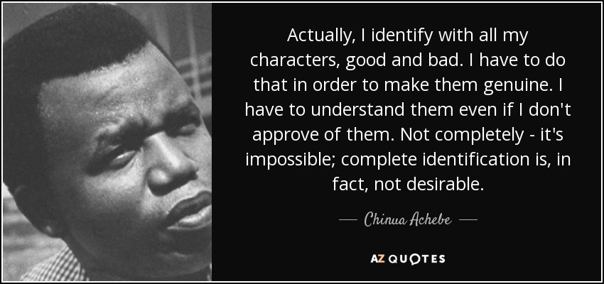Actually, I identify with all my characters, good and bad. I have to do that in order to make them genuine. I have to understand them even if I don't approve of them. Not completely - it's impossible; complete identification is, in fact, not desirable. - Chinua Achebe
