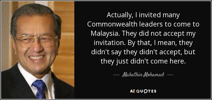 Actually, I invited many Commonwealth leaders to come to Malaysia. They did not accept my invitation. By that, I mean, they didn't say they didn't accept, but they just didn't come here. - Mahathir Mohamad