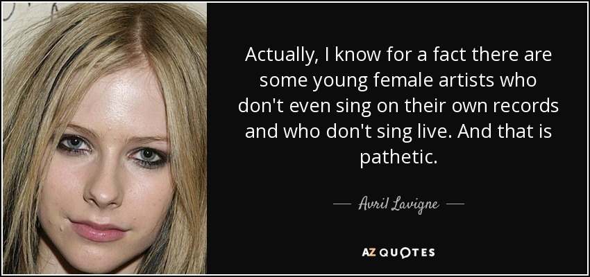 Actually, I know for a fact there are some young female artists who don't even sing on their own records and who don't sing live. And that is pathetic. - Avril Lavigne