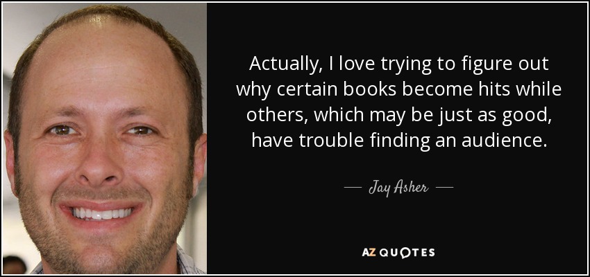 Actually, I love trying to figure out why certain books become hits while others, which may be just as good, have trouble finding an audience. - Jay Asher