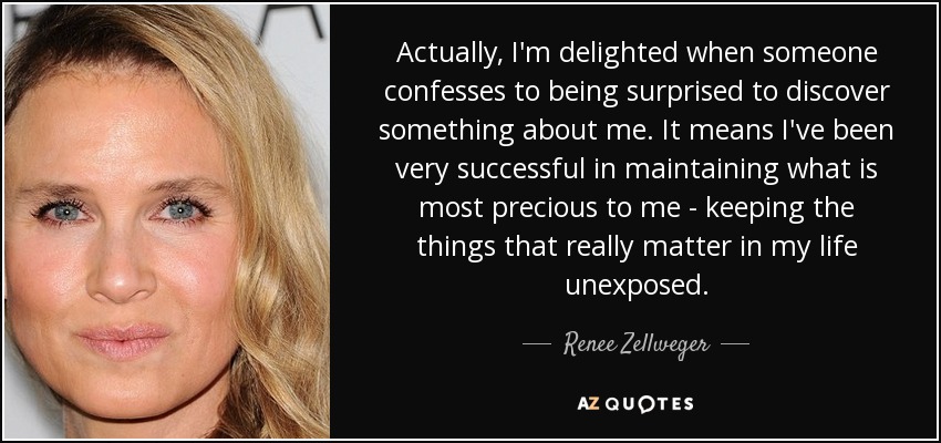 Actually, I'm delighted when someone confesses to being surprised to discover something about me. It means I've been very successful in maintaining what is most precious to me - keeping the things that really matter in my life unexposed. - Renee Zellweger