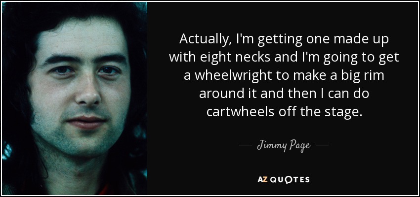 Actually, I'm getting one made up with eight necks and I'm going to get a wheelwright to make a big rim around it and then I can do cartwheels off the stage. - Jimmy Page