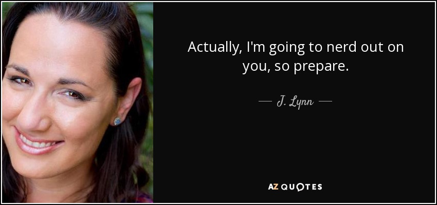 Actually, I'm going to nerd out on you, so prepare. - J. Lynn