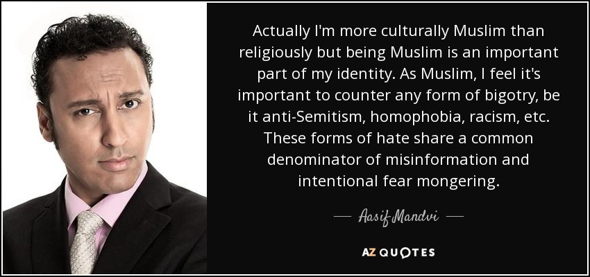 Actually I'm more culturally Muslim than religiously but being Muslim is an important part of my identity. As Muslim, I feel it's important to counter any form of bigotry, be it anti-Semitism, homophobia, racism, etc. These forms of hate share a common denominator of misinformation and intentional fear mongering. - Aasif Mandvi