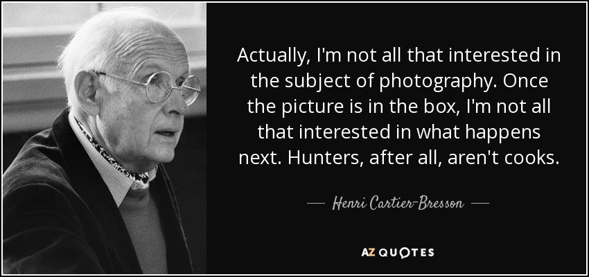 Actually, I'm not all that interested in the subject of photography. Once the picture is in the box, I'm not all that interested in what happens next. Hunters, after all, aren't cooks. - Henri Cartier-Bresson