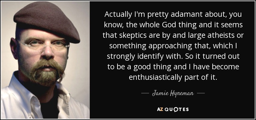 Actually I'm pretty adamant about, you know, the whole God thing and it seems that skeptics are by and large atheists or something approaching that, which I strongly identify with. So it turned out to be a good thing and I have become enthusiastically part of it. - Jamie Hyneman