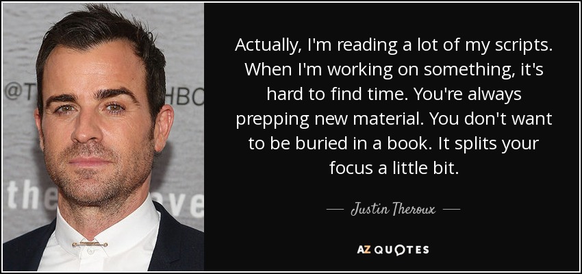 Actually, I'm reading a lot of my scripts. When I'm working on something, it's hard to find time. You're always prepping new material. You don't want to be buried in a book. It splits your focus a little bit. - Justin Theroux