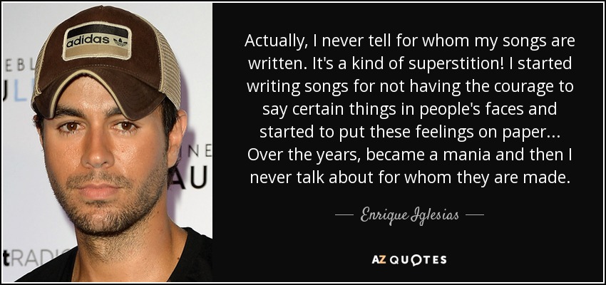 Actually, I never tell for whom my songs are written. It's a kind of superstition! I started writing songs for not having the courage to say certain things in people's faces and started to put these feelings on paper... Over the years, became a mania and then I never talk about for whom they are made. - Enrique Iglesias