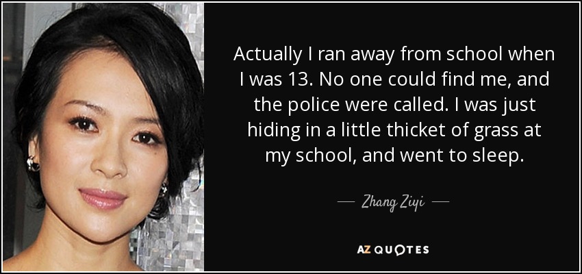 Actually I ran away from school when I was 13. No one could find me, and the police were called. I was just hiding in a little thicket of grass at my school, and went to sleep. - Zhang Ziyi