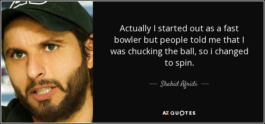 Actually I started out as a fast bowler but people told me that I was chucking the ball, so i changed to spin. - Shahid Afridi