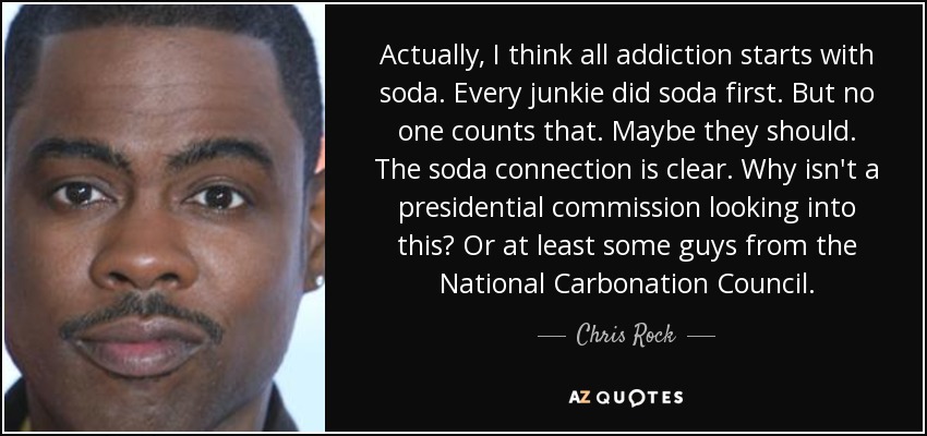 Actually, I think all addiction starts with soda. Every junkie did soda first. But no one counts that. Maybe they should. The soda connection is clear. Why isn't a presidential commission looking into this? Or at least some guys from the National Carbonation Council. - Chris Rock