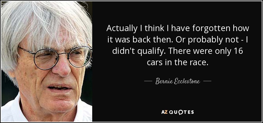 Actually I think I have forgotten how it was back then. Or probably not - I didn't qualify. There were only 16 cars in the race. - Bernie Ecclestone