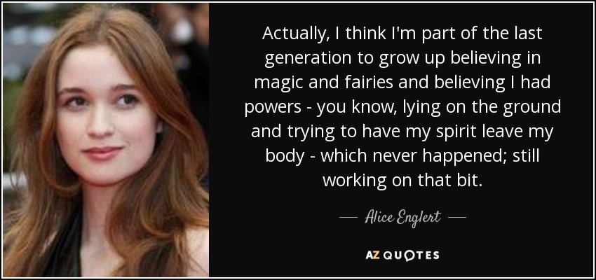 Actually, I think I'm part of the last generation to grow up believing in magic and fairies and believing I had powers - you know, lying on the ground and trying to have my spirit leave my body - which never happened; still working on that bit. - Alice Englert