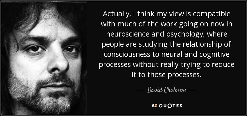 Actually, I think my view is compatible with much of the work going on now in neuroscience and psychology, where people are studying the relationship of consciousness to neural and cognitive processes without really trying to reduce it to those processes. - David Chalmers