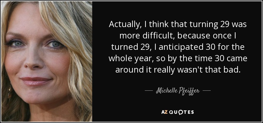 Actually, I think that turning 29 was more difficult, because once I turned 29, I anticipated 30 for the whole year, so by the time 30 came around it really wasn't that bad. - Michelle Pfeiffer