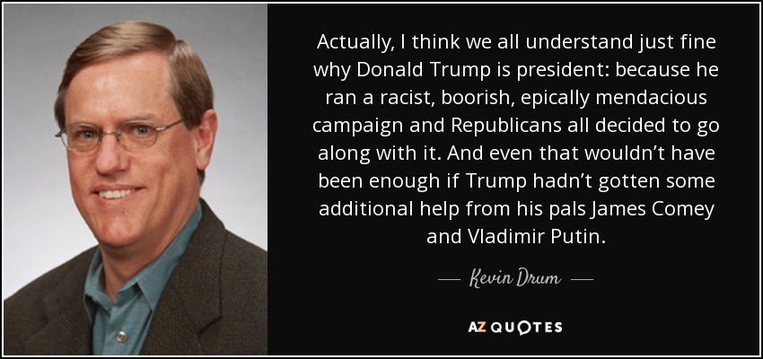 Actually, I think we all understand just fine why Donald Trump is president: because he ran a racist, boorish, epically mendacious campaign and Republicans all decided to go along with it. And even that wouldn’t have been enough if Trump hadn’t gotten some additional help from his pals James Comey and Vladimir Putin. - Kevin Drum